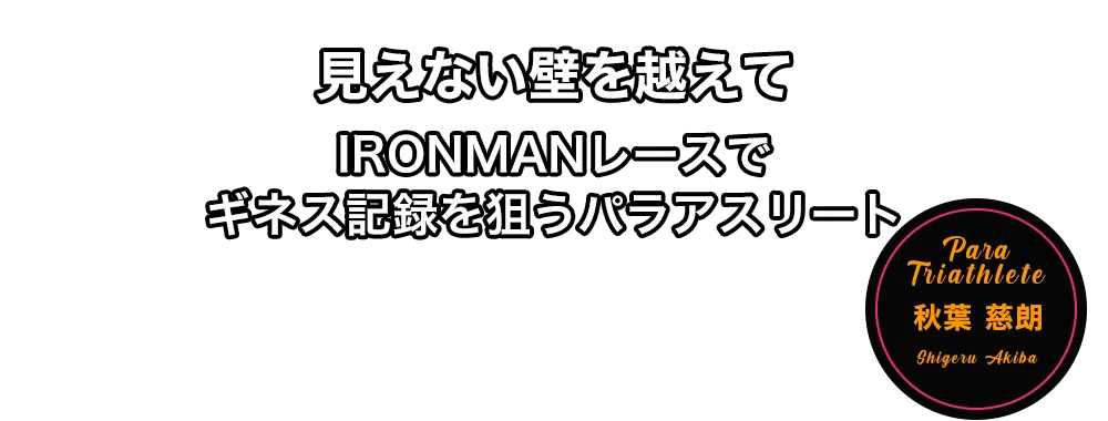 見えない壁を越えて　IRONMAN レースでギネス記録を狙うパラアスリート　秋葉 慈朗