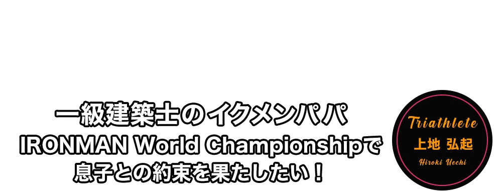 一級建築士のイクメンパパ　IRONMAN World Championshipで息子との約束を果たしたい！　上地 弘起